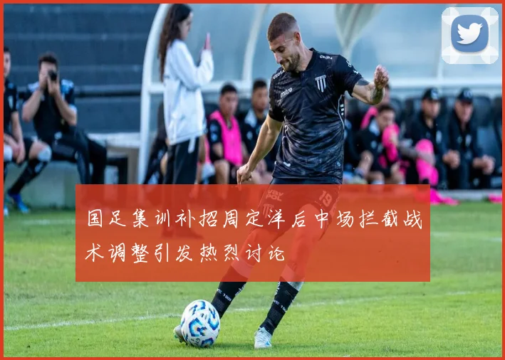 国足集训补招周定洋后中场拦截战术调整引发热烈讨论