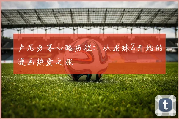 卢尼分享心路历程：从龙珠Z开始的漫画热爱之旅