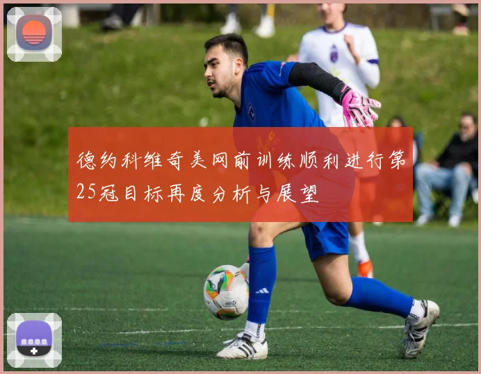 德约科维奇美网前训练顺利进行第25冠目标再度分析与展望