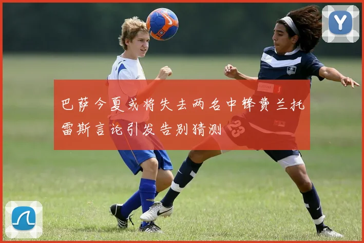 巴萨今夏或将失去两名中锋费兰托雷斯言论引发告别猜测