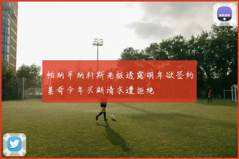 帕纳辛纳科斯老板透露明年欲签约基奇今年买断请求遭拒绝