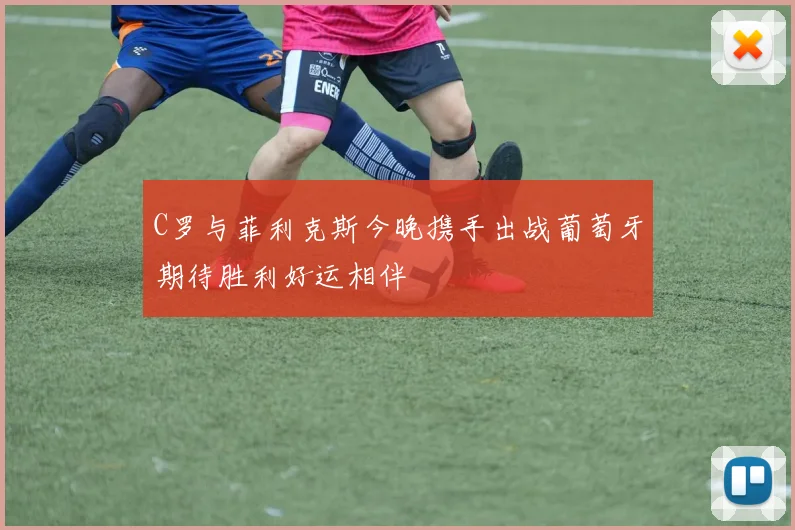 C罗与菲利克斯今晚携手出战葡萄牙期待胜利好运相伴