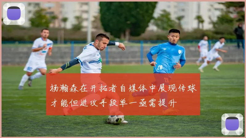 杨瀚森在开拓者自媒体中展现传球才能但进攻手段单一亟需提升