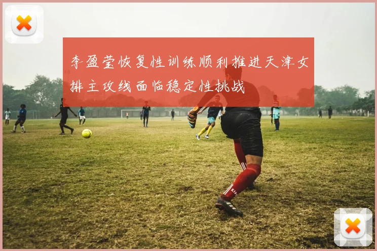 李盈莹恢复性训练顺利推进天津女排主攻线面临稳定性挑战
