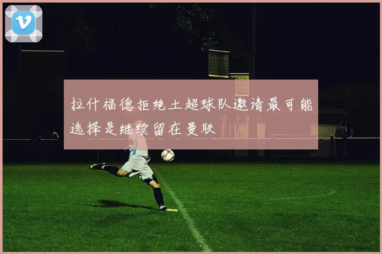 拉什福德拒绝土超球队邀请最可能选择是继续留在曼联