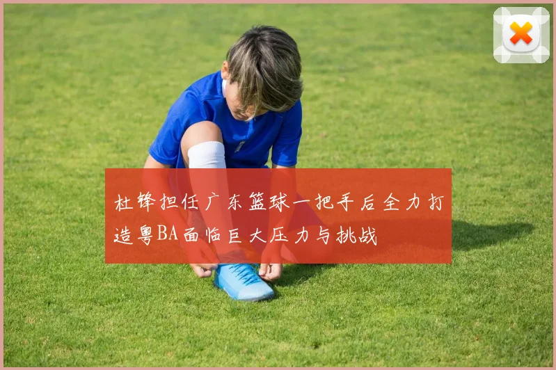 杜锋担任广东篮球一把手后全力打造粤BA面临巨大压力与挑战