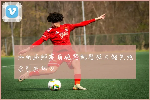 加纳巫师赛前施咒凯恩哑火错失绝杀引发热议